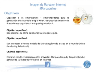 Imagen de Marca en Internet
#Marcaonline
Objetivos
Capacitar a los empresari@s – emprendedores para la
generación de su propio blog o web.Crear posicionamiento en
Buscadores y capacitar al marqueting relacional.
Objetivo específico 1:
Dar nociones de cómo posicionar bien su contenido.
Objetivo específico 2:
Dar a conocer el nuevo modelo de Marketing llevado a cabo en el mundo Online
(Marketing Relacional)
Objetivo específico 3:
Cerrar el circulo empezado con los proyectos #Emprendenred y #exprimelanube
generando su espacio profesional en Internet

 