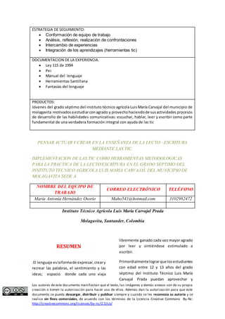 ESTRATEGIA DE SEGUIMIENTO: 
 Conformación de equipo de trabajo 
 Análisis, reflexión, realización de confrontaciones 
 Intercambio de experiencias 
 Integración de los aprendizajes (herramientas tic) 
DOCUMENTACION DE LA EXPERIENCIA. 
 Ley 115 de 1994 
 Pei 
 Manual del lenguaje 
 Herramientas Santillana 
 Fantasías del lenguaje 
PRODUCTOS: 
Jóvenes del grado séptimo del instituto técnico agrícola Luis María Carvajal del municipio de 
molagavita motivados a estudiar con agrado y provecho haciendo de sus actividades procesos 
de desarrollo de las habilidades comunicativas: escuchar, hablar, leer y escribir como parte 
fundamental de una verdadera formación integral con ayuda de las tic 
PENSAR ACTUAR Y CREAR EN LA ENSEÑANZA DE LA LECTO –ESCRITURA 
MEDIANTE LAS TIC. 
IMPLEMENTACION DE LAS TIC COMO HERRAMIENTAS METODOLOGICAS 
PARA LA PRACTICA DE LA LECTO ESCRITURA EN EL GRADO SEPTIMO DEL 
INSTITUTO TECNICO AGRICOLA LUIS MARIA CARVAJAL DEL MUNICIPIO DE 
MOLAGAVITA SEDE A. 
NOMBRE DEL EQUIPO DE 
TRABAJO 
CORREO ELECTRÓNICO TELÉFONO 
María Antonia Hernández Osorio Maho541@hotmail.com 3102982472 
Instituto Técnico Agrícola Luis María Carvajal Prada 
Molagavita, Santander, Colombia 
RESUMEN 
.El lenguaje es la forma de expresar, crear y 
recrear las palabras, el sentimiento y las 
ideas; espacio donde cada uno viaja 
libremente ganado cada vez mayor agrado 
por leer y sintiéndose estimulado a 
escribir. 
Primordialmente lograr que los estudiantes 
con edad entre 12 y 13 años del grado 
séptimo del Instituto Técnico Luis María 
Carvajal Prada puedan aprovechar y 
Los autores de este documento manifiestan que el texto, las imágenes y demás anexos son de su propia 
creación o tienen la autorización para hacer uso de ellos. Además dan la autorización para que este 
documento se pueda descargar, distribuir y publicar siempre y cuando se les reconozca su autoría y se 
realice sin fines comerciales, de acuerdo con los términos de la Licencia Creative Commons By-Nc: 
http://creativecommons.org/licenses/by-nc/2.5/co/ 
 