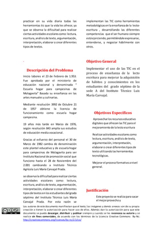 practicar en su vida diaria todas las 
herramientas tic que la vida les ofrece; ya 
que se observa la dificultad para realizar 
ciertas actividades escolares como: lectura, 
escritura, análisis de texto, argumentación, 
interpretación, elaborar o crear diferentes 
tipos de textos. 
. 
Descripción del Problema 
Inicio labores el 23 de Febrero de 1.953. 
Fue aprobada por el ministerio de 
educación nacional y denominada “ 
Escuela hogar para campesinas de 
Molagavita” Basada su enseñanza en las 
artes manuales y culinarias. 
Mediante resolución 3992 de Octubre 21 
de 1957 obtiene la licencia de 
funcionamiento como escuela hogar 
campesina. 
19 años más tarde en Marzo de 1976, 
según resolución 843 amplía sus estudios 
de educación media vocacional. 
Gracias al esfuerzo del personal el 30 de 
Marzo de 1982 cambia de denominación 
este plantel educativo y de escuela hogar 
para campesinas de Molagavita para ser 
Instituto Nacional de promoción social que 
funciono hasta el 28 de Noviembre del 
2.001 cambiando a Instituto Técnico 
Agrícola Luis María Carvajal Prada. 
se observa la dificultad para realizar ciertas 
actividades escolares como: lectura, 
escritura, análisis de texto, argumentación, 
interpretación, elaborar o crear diferentes 
tipos de textos en los estudiantes del grado 
séptimo del Instituto Técnico Luis María 
Carvajal Prada. Por esta razón se 
implementan las TIC como herramientas 
metodológicas en la enseñanza de la lecto-escritura 
, desarrollando las diferentes 
competencias que el ser humano siempre 
está ejerciendo, permitiéndole expresarse, 
entenderse, y negociar hábilmente con 
otros. 
Objetivo General 
Implementar el uso de las TIC en el 
proceso de enseñanza de la lecto 
escritura para mejorar la adquisición 
de hábitos y conocimientos en los 
estudiantes del grado séptimo de la 
sede A del Instituto Técnico Luis 
María Carvajal. 
Objetivos Específicos 
Aprovechar los recursos educativo 
digitales que ofrecen las TIC para el 
mejoramiento de la lecto escritura 
Realizar actividades escolares como 
lectura, escritura, análisis de texto, 
argumentación, interpretación, 
elaborar o crear diferentes tipos de 
texto utilizando las herramientas 
tecnológicas. 
Mejorar el proceso formativo a nivel 
general. 
Justificación 
Este proyecto se realiza para sacar 
el mejor provecho y 
Los autores de este documento manifiestan que el texto, las imágenes y demás anexos son de su propia 
creación o tienen la autorización para hacer uso de ellos. Además dan la autorización para que este 
documento se pueda descargar, distribuir y publicar siempre y cuando se les reconozca su autoría y se 
realice sin fines comerciales, de acuerdo con los términos de la Licencia Creative Commons By-Nc: 
http://creativecommons.org/licenses/by-nc/2.5/co/ 
 