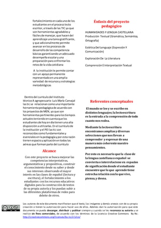 fortalecimiento en cada uno de los 
estudiantes en el proceso lecto 
escritor, a través de las TIC ya que 
son herramientas agradables y 
fáciles de manejar, que hacen del 
aprendizaje una tarea gratificante, 
y que adicionalmente permite 
avanzar en los procesos de 
desarrollo de las competencia 
básicas garantizando un adecuado 
desempeño escolar y una 
preparación para enfrentar los 
retos de la vida cotidiana 
A la institución le permite contar 
con un apoyo permanente 
representado en una amplia 
variedad de recursos y estrategias 
metodológicas 
Dentro del currículo del Instituto 
técnico A agropecuario Luis María Carvajal 
las tic se relacionan como una importante 
herramienta pedagógica de acuerdo con 
los proyectos de MEN, ya que son 
herramientas pertinentes para los tiempos 
actuales teniendo en cuenta que los 
estudiantes de hoy en día tienen una alta 
disposición a utilizarlas. En el currículo de 
la institución y el PEI las tic son 
reconocidas como fundamentales y 
esenciales en la pedagogía y por esta razón 
tienen espacio y aplicación en todas las 
aéreas que forman parte del currículo 
Alcance 
Con este proyecto se busca mejorar las 
competencias interpretativas, 
argumentativas y propositivas, construir 
el conocimiento desde su saber y desde 
sus intereses observando el mayor 
interés en las clases de español (lectura y 
escritura), el fortalecimiento a los 
estudiantes con los recursos educativos 
digitales para la construcción de textos 
de su propia autoría y los puedan subir a 
las diferentes plataformas de redes para 
deleite de otros. 
Énfasis del proyecto 
pedagógico 
HUMANIDADES Y LENGUA CASTELLANA 
Producción Textual (Gramática, Semántica, 
Ortografía) 
Estética Del Lenguaje (Expresión Y 
Comunicación) 
Exploración De La Literatura 
Comprensión E Interpretación Textual 
Referentes conceptuales 
El mundo se lee y se escribe en 
distintos lenguajes; la lectoescritura 
es la entrada a la comprensión de todo 
cuanto nos rodea. 
Mediante la lectoescritura 
encontramos amplias y diversas 
selecciones que nos llevan a 
comprender y expresar de una 
manera más coherente nuestro 
pensamientos. 
Por esto es necesario que la clase de 
la lengua castellana o español se 
convierta o interrelacione en espacios 
de significación donde el estudiante 
encuentre que lo que aprende tiene 
estrecha relación con lo que vive, 
piensa, y desea. 
Los autores de este documento manifiestan que el texto, las imágenes y demás anexos son de su propia 
creación o tienen la autorización para hacer uso de ellos. Además dan la autorización para que este 
documento se pueda descargar, distribuir y publicar siempre y cuando se les reconozca su autoría y se 
realice sin fines comerciales, de acuerdo con los términos de la Licencia Creative Commons By-Nc: 
http://creativecommons.org/licenses/by-nc/2.5/co/ 
 
