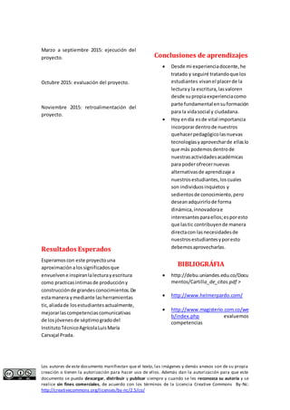 Marzo a septiembre 2015: ejecución del 
proyecto. 
Octubre 2015: evaluación del proyecto. 
Noviembre 2015: retroalimentación del 
proyecto. 
Resultados Esperados 
Esperamos con este proyecto una 
aproximación a los significados que 
envuelven e inspiran la lectura y escritura 
como practicas intimas de producción y 
construcción de grandes conocimientos. De 
esta manera y mediante las herramientas 
tic, aliada de los estudiantes actualmente, 
mejorar las competencias comunicativas 
de los jóvenes de séptimo grado del 
Instituto Técnico Agrícola Luis María 
Carvajal Prada. 
Conclusiones de aprendizajes 
 Desde mi experiencia docente, he 
tratado y seguiré tratando que los 
estudiantes vivan el placer de la 
lectura y la escritura, las valoren 
desde su propia experiencia como 
parte fundamental en su formación 
para la vida social y ciudadana. 
 Hoy en día es de vital importancia 
incorporar dentro de nuestros 
quehacer pedagógico las nuevas 
tecnologías y aprovechar de ellas lo 
que más podemos dentro de 
nuestras actividades académicas 
para poder ofrecer nuevas 
alternativas de aprendizaje a 
nuestros estudiantes, los cuales 
son individuos inquietos y 
sedientos de conocimiento, pero 
desean adquirirlo de forma 
dinámica, innovadora e 
interesantes para ellos; es por esto 
que las tic contribuyen de manera 
directa con las necesidades de 
nuestros estudiantes y por esto 
debemos aprovecharlas. 
BIBLIOGRÁFIA 
 http://debu.uniandes.edu.co/Docu 
mentos/Cartilla_de_citas.pdf > 
 http://www.helmerpardo.com/ 
 http://www.magisterio.com.co/we 
b/index.php evaluemos 
competencias 
Los autores de este documento manifiestan que el texto, las imágenes y demás anexos son de su propia 
creación o tienen la autorización para hacer uso de ellos. Además dan la autorización para que este 
documento se pueda descargar, distribuir y publicar siempre y cuando se les reconozca su autoría y se 
realice sin fines comerciales, de acuerdo con los términos de la Licencia Creative Commons By-Nc: 
http://creativecommons.org/licenses/by-nc/2.5/co/ 
 