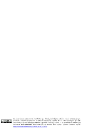 Los autores de este documento manifiestan que el texto, las imágenes y demás anexos son de su propia 
creación o tienen la autorización para hacer uso de ellos. Además dan la autorización para que este 
documento se pueda descargar, distribuir y publicar siempre y cuando se les reconozca su autoría y se 
realice sin fines comerciales, de acuerdo con los términos de la Licencia Creative Commons By-Nc: 
http://creativecommons.org/licenses/by-nc/2.5/co/ 
 