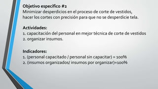 Objetivo especifico #2 
Minimizar desperdicios en el proceso de corte de vestidos, 
hacer los cortes con precisión para que no se desperdicie tela. 
Actividades: 
1. capacitación del personal en mejor técnica de corte de vestidos 
2. organizar insumos. 
Indicadores: 
1. (personal capacitado / personal sin capacitar) = 100% 
2. (insumos organizados/ insumos por organizar)=100% 
 
