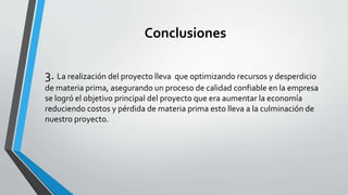 Conclusiones 
3. La realización del proyecto lleva que optimizando recursos y desperdicio 
de materia prima, asegurando un proceso de calidad confiable en la empresa 
se logró el objetivo principal del proyecto que era aumentar la economía 
reduciendo costos y pérdida de materia prima esto lleva a la culminación de 
nuestro proyecto. 
