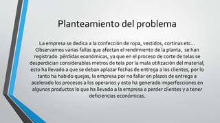Planteamiento del problema 
La empresa se dedica a la confección de ropa, vestidos, cortinas etc... 
Observamos varias fallas que afectan el rendimiento de la planta, se han 
registrado pérdidas económicas, ya que en el proceso de corte de telas se 
desperdician considerables metros de tela por la mala utilización del material, 
esto ha llevado a que se deban aplazar fechas de entrega a los clientes, por lo 
tanto ha habido quejas, la empresa por no fallar en plazos de entrega a 
acelerado los procesos a los operarios y esto ha generado imperfecciones en 
algunos productos lo que ha llevado a la empresa a perder clientes y a tener 
deficiencias económicas. 
 