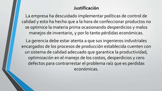 Justificación 
La empresa ha descuidado implementar políticas de control de 
calidad y esto ha hecho que a la hora de confeccionar productos no 
se optimice la materia prima ocasionando desperdicios y malos 
manejos de inventario, y por lo tanto pérdidas económicas. 
La gerencia debe estar atenta a que sus ingenieros industriales 
encargados de los procesos de producción establecida cuenten con 
un sistema de calidad adecuado que garantice la productividad, 
optimización en el manejo de los costos, desperdicios y cero 
defectos para contrarrestar el problema raíz que es perdidas 
económicas. 
 