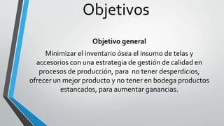 Objetivos 
Objetivo general 
Minimizar el inventario ósea el insumo de telas y 
accesorios con una estrategia de gestión de calidad en 
procesos de producción, para no tener desperdicios, 
ofrecer un mejor producto y no tener en bodega productos 
estancados, para aumentar ganancias. 
 
