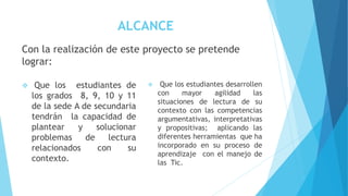ALCANCE
Con la realización de este proyecto se pretende
lograr:
 Que los estudiantes de
los grados 8, 9, 10 y 11
de la sede A de secundaria
tendrán la capacidad de
plantear y solucionar
problemas de lectura
relacionados con su
contexto.
 Que los estudiantes desarrollen
con mayor agilidad las
situaciones de lectura de su
contexto con las competencias
argumentativas, interpretativas
y propositivas; aplicando las
diferentes herramientas que ha
incorporado en su proceso de
aprendizaje con el manejo de
las Tic.
 
