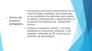  Este proyecto se orienta directamente con el
área de Lengua Castellana, para desarrollar
en los estudiantes las destrezas para mejorar
el análisis, interpretación y argumentación en
la solución de problemas de comprensión
lectora.
 ¿Puede un estudiante resolver y formular
problemas en situaciones cotidianas y del
lenguaje, utilizando las TIC como recurso
educativo de aprendizaje?
 Énfasis del
proyecto
pedagógico.
 
