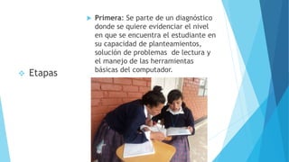  Primera: Se parte de un diagnóstico
donde se quiere evidenciar el nivel
en que se encuentra el estudiante en
su capacidad de planteamientos,
solución de problemas de lectura y
el manejo de las herramientas
básicas del computador.
 Etapas
 