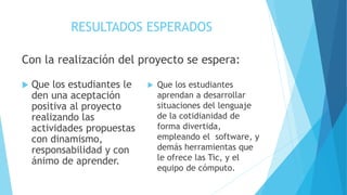 RESULTADOS ESPERADOS
Con la realización del proyecto se espera:
 Que los estudiantes le
den una aceptación
positiva al proyecto
realizando las
actividades propuestas
con dinamismo,
responsabilidad y con
ánimo de aprender.
 Que los estudiantes
aprendan a desarrollar
situaciones del lenguaje
de la cotidianidad de
forma divertida,
empleando el software, y
demás herramientas que
le ofrece las Tic, y el
equipo de cómputo.
 