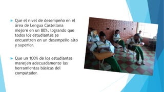  Que el nivel de desempeño en el
área de Lengua Castellana
mejore en un 80%, logrando que
todos los estudiantes se
encuentren en un desempeño alto
y superior.
 Que un 100% de los estudiantes
manejen adecuadamente las
herramientas básicas del
computador.
 