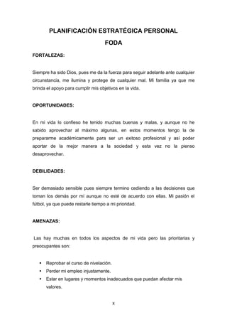 X
PLANIFICACIÓN ESTRATÉGICA PERSONAL
FODA
FORTALEZAS:
Siempre ha sido Dios, pues me da la fuerza para seguir adelante ante cualquier
circunstancia, me ilumina y protege de cualquier mal. Mi familia ya que me
brinda el apoyo para cumplir mis objetivos en la vida.
OPORTUNIDADES:
En mi vida lo confieso he tenido muchas buenas y malas, y aunque no he
sabido aprovechar al máximo algunas, en estos momentos tengo la de
prepararme académicamente para ser un exitoso profesional y así poder
aportar de la mejor manera a la sociedad y esta vez no la pienso
desaprovechar.
DEBILIDADES:
Ser demasiado sensible pues siempre termino cediendo a las decisiones que
toman los demás por mí aunque no esté de acuerdo con ellas. Mi pasión el
fútbol, ya que puede restarle tiempo a mi prioridad.
AMENAZAS:
Las hay muchas en todos los aspectos de mi vida pero las prioritarias y
preocupantes son:
 Reprobar el curso de nivelación.
 Perder mi empleo injustamente.
 Estar en lugares y momentos inadecuados que puedan afectar mis
valores.
 