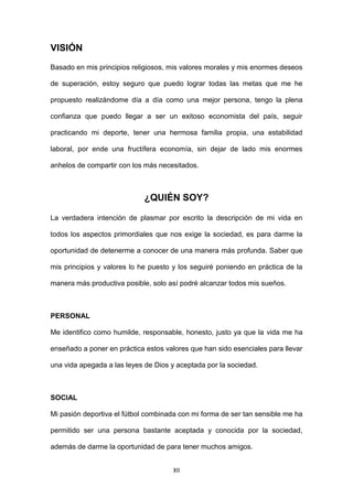 XII
VISIÓN
Basado en mis principios religiosos, mis valores morales y mis enormes deseos
de superación, estoy seguro que puedo lograr todas las metas que me he
propuesto realizándome día a día como una mejor persona, tengo la plena
confianza que puedo llegar a ser un exitoso economista del país, seguir
practicando mi deporte, tener una hermosa familia propia, una estabilidad
laboral, por ende una fructífera economía, sin dejar de lado mis enormes
anhelos de compartir con los más necesitados.
¿QUIÉN SOY?
La verdadera intención de plasmar por escrito la descripción de mi vida en
todos los aspectos primordiales que nos exige la sociedad, es para darme la
oportunidad de detenerme a conocer de una manera más profunda. Saber que
mis principios y valores lo he puesto y los seguiré poniendo en práctica de la
manera más productiva posible, solo así podré alcanzar todos mis sueños.
PERSONAL
Me identifico como humilde, responsable, honesto, justo ya que la vida me ha
enseñado a poner en práctica estos valores que han sido esenciales para llevar
una vida apegada a las leyes de Dios y aceptada por la sociedad.
SOCIAL
Mi pasión deportiva el fútbol combinada con mi forma de ser tan sensible me ha
permitido ser una persona bastante aceptada y conocida por la sociedad,
además de darme la oportunidad de para tener muchos amigos.
 