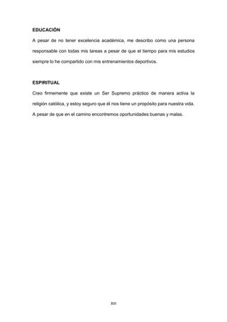 XIII
EDUCACIÓN
A pesar de no tener excelencia académica, me describo como una persona
responsable con todas mis tareas a pesar de que el tiempo para mis estudios
siempre lo he compartido con mis entrenamientos deportivos.
ESPIRITUAL
Creo firmemente que existe un Ser Supremo práctico de manera activa la
religión católica, y estoy seguro que él nos tiene un propósito para nuestra vida.
A pesar de que en el camino encontremos oportunidades buenas y malas.
 
