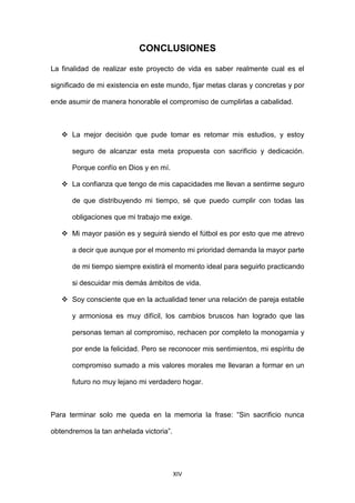 XIV
CONCLUSIONES
La finalidad de realizar este proyecto de vida es saber realmente cual es el
significado de mi existencia en este mundo, fijar metas claras y concretas y por
ende asumir de manera honorable el compromiso de cumplirlas a cabalidad.
 La mejor decisión que pude tomar es retomar mis estudios, y estoy
seguro de alcanzar esta meta propuesta con sacrificio y dedicación.
Porque confío en Dios y en mí.
 La confianza que tengo de mis capacidades me llevan a sentirme seguro
de que distribuyendo mi tiempo, sé que puedo cumplir con todas las
obligaciones que mi trabajo me exige.
 Mi mayor pasión es y seguirá siendo el fútbol es por esto que me atrevo
a decir que aunque por el momento mi prioridad demanda la mayor parte
de mi tiempo siempre existirá el momento ideal para seguirlo practicando
si descuidar mis demás ámbitos de vida.
 Soy consciente que en la actualidad tener una relación de pareja estable
y armoniosa es muy difícil, los cambios bruscos han logrado que las
personas teman al compromiso, rechacen por completo la monogamia y
por ende la felicidad. Pero se reconocer mis sentimientos, mi espíritu de
compromiso sumado a mis valores morales me llevaran a formar en un
futuro no muy lejano mi verdadero hogar.
Para terminar solo me queda en la memoria la frase: “Sin sacrificio nunca
obtendremos la tan anhelada victoria”.
 