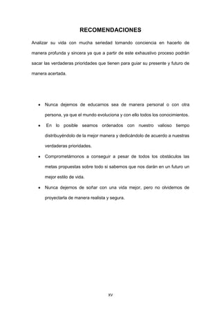 XV
RECOMENDACIONES
Analizar su vida con mucha seriedad tomando conciencia en hacerlo de
manera profunda y sincera ya que a partir de este exhaustivo proceso podrán
sacar las verdaderas prioridades que tienen para guiar su presente y futuro de
manera acertada.
Nunca dejemos de educarnos sea de manera personal o con otra
persona, ya que el mundo evoluciona y con ello todos los conocimientos.
En lo posible seamos ordenados con nuestro valioso tiempo
distribuyéndolo de la mejor manera y dedicándolo de acuerdo a nuestras
verdaderas prioridades.
Comprometámonos a conseguir a pesar de todos los obstáculos las
metas propuestas sobre todo si sabemos que nos darán en un futuro un
mejor estilo de vida.
Nunca dejemos de soñar con una vida mejor, pero no olvidemos de
proyectarla de manera realista y segura.
 