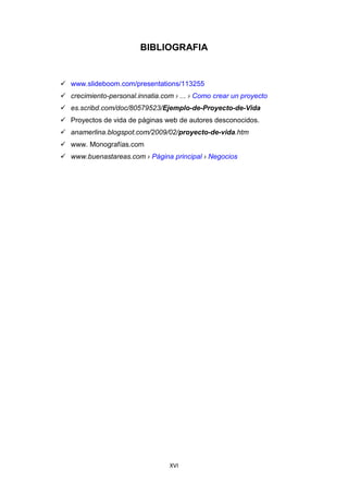 XVI
BIBLIOGRAFIA
 www.slideboom.com/presentations/113255
 crecimiento-personal.innatia.com › ... › Como crear un proyecto
 es.scribd.com/doc/80579523/Ejemplo-de-Proyecto-de-Vida
 Proyectos de vida de páginas web de autores desconocidos.
 anamerlina.blogspot.com/2009/02/proyecto-de-vida.htm
 www. Monografías.com
 www.buenastareas.com › Página principal › Negocios
 