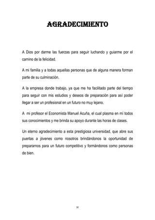 III
Agradecimiento
A Dios por darme las fuerzas para seguir luchando y guiarme por el
camino de la felicidad.
A mi familia y a todas aquellas personas que de alguna manera forman
parte de su culminación.
A la empresa donde trabajo, ya que me ha facilitado parte del tiempo
para seguir con mis estudios y deseos de preparación para así poder
llegar a ser un profesional en un futuro no muy lejano.
A mi profesor el Economista Manuel Acuña, el cual plasma en mí todos
sus conocimientos y me brinda su apoyo durante las horas de clases.
Un eterno agradecimiento a esta prestigiosa universidad, que abre sus
puertas a jóvenes como nosotros brindándonos la oportunidad de
prepararnos para un futuro competitivo y formándonos como personas
de bien.
 