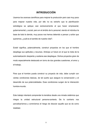 V
INTRODUCCIÓN
Usamos los avances científicos para mejorar la producción pero casi muy poco
para mejorar nuestra vida, por ello no es extraño que la planificación
estratégica se aplique casi exclusivamente al que hacer empresarial,
gubernamental, y social, pero en el ámbito de lo personal, siendo el individuo la
base de todo lo demás, muy pocos nos hemos detenido a pensar y soñar que
queremos, ¿cuál es el sentido de nuestra vida?.
Existir significa, potencialmente, construir proyectos en los que el hombre
despliega sus aptitudes y recursos. Anticipa un futuro en el que la meta de la
autorrealización despierta y sostiene ese despliegue. Dichos proyectos giran de
modo especialmente destacado en torno de dos grandes cuestiones, el amor y
el trabajo.
Para que el hombre pueda construir su proyecto de vida, debe cumplir con
ciertas condiciones básicas, de tal suerte que asegure la conservación y el
desarrollo de sus potencialidades. Esas condiciones surgen de la interacción
hombre-mundo.
Este trabajo intentará comprender la temática desde una mirada sistémica que
integre la unidad estructural persona-contexto. De lo contrario nos
parcializaríamos y correríamos el riesgo de disociar aquello que se da como
totalidad.
 
