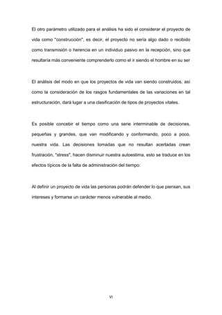 VI
El otro parámetro utilizado para el análisis ha sido el considerar el proyecto de
vida como "construcción", es decir, el proyecto no sería algo dado o recibido
como transmisión o herencia en un individuo pasivo en la recepción, sino que
resultaría más conveniente comprenderlo como el ir siendo el hombre en su ser
El análisis del modo en que los proyectos de vida van siendo construidos, así
como la consideración de los rasgos fundamentales de las variaciones en tal
estructuración, dará lugar a una clasificación de tipos de proyectos vitales.
Es posible concebir el tiempo como una serie interminable de decisiones,
pequeñas y grandes, que van modificando y conformando, poco a poco,
nuestra vida. Las decisiones tomadas que no resultan acertadas crean
frustración, "stress", hacen disminuir nuestra autoestima, esto se traduce en los
efectos típicos de la falta de administración del tiempo:
Al definir un proyecto de vida las personas podrán defender lo que piensan, sus
intereses y formarse un carácter menos vulnerable al medio.
 