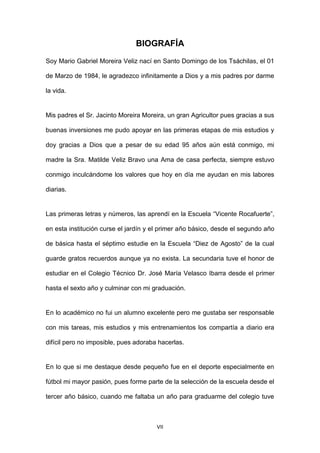 VII
BIOGRAFÍA
Soy Mario Gabriel Moreira Veliz nací en Santo Domingo de los Tsáchilas, el 01
de Marzo de 1984, le agradezco infinitamente a Dios y a mis padres por darme
la vida.
Mis padres el Sr. Jacinto Moreira Moreira, un gran Agricultor pues gracias a sus
buenas inversiones me pudo apoyar en las primeras etapas de mis estudios y
doy gracias a Dios que a pesar de su edad 95 años aún está conmigo, mi
madre la Sra. Matilde Veliz Bravo una Ama de casa perfecta, siempre estuvo
conmigo inculcándome los valores que hoy en día me ayudan en mis labores
diarias.
Las primeras letras y números, las aprendí en la Escuela “Vicente Rocafuerte”,
en esta institución curse el jardín y el primer año básico, desde el segundo año
de básica hasta el séptimo estudie en la Escuela “Diez de Agosto” de la cual
guarde gratos recuerdos aunque ya no exista. La secundaria tuve el honor de
estudiar en el Colegio Técnico Dr. José María Velasco Ibarra desde el primer
hasta el sexto año y culminar con mi graduación.
En lo académico no fui un alumno excelente pero me gustaba ser responsable
con mis tareas, mis estudios y mis entrenamientos los compartía a diario era
difícil pero no imposible, pues adoraba hacerlas.
En lo que si me destaque desde pequeño fue en el deporte especialmente en
fútbol mi mayor pasión, pues forme parte de la selección de la escuela desde el
tercer año básico, cuando me faltaba un año para graduarme del colegio tuve
 