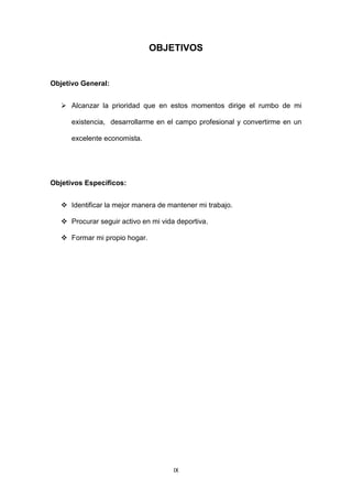 IX
OBJETIVOS
Objetivo General:
 Alcanzar la prioridad que en estos momentos dirige el rumbo de mi
existencia, desarrollarme en el campo profesional y convertirme en un
excelente economista.
Objetivos Específicos:
 Identificar la mejor manera de mantener mi trabajo.
 Procurar seguir activo en mi vida deportiva.
 Formar mi propio hogar.
 