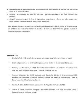 •    Guarda encargado de la seguridad del lugar tanto de día como de noche, así como de velar que todo este en orden
     dentro de los terrenos de la finca.
•    Contador, se encargara de todos los ingresos y egresos operativos y del flujo financiero del
     proyecto.
•    Abogado asesor, encargado de llevar la legalidad del proyecto y de velar de que todos los permisos
     estén vigentes y en regla ante las instituciones respectivas.


    Este personal requiere de rubros que no han sido estipulados dentro de los gastos de infraestructura,
    sin embargo son necesarios tomar en cuenta a la hora de determinar los gastos anuales de
    funcionamiento del mariposario.




REFERENCIAS
        Brinckerhoff, J. 1999. La cría de mariposas: una industria agrícola maravillosa en papel.


        Diseño y Operacion de un Jardin de Mariposas para el Centro de Conservacion Santa Ana.


        Ramírez, A. y Maldonado, T. 1988. Desarrollo socioeconómico y el ambiente natural de Costa
         Rica. San José, Fundación Neotropica y Editorial Heliconia, 159 pp.


        Resumen del decreto No. 32633, publicado en la Gaceta No. 180 del 20 de setiembre de 2005.
         Ministerio del Ambiente y Energia, Sistema Nacional de Areas de Conservacion, Area de
         Conservacion Cordillera Volcanica Central.


        Rosales, R. 2002. La Formulación y evaluación de Proyectos. San José. EUNED


        Salazar, R. 1993. Diversidad biológica y desarrollo sostenible. San José, Fundación Ambio y
         Euroamericana de Ediciones, 104pp.
 