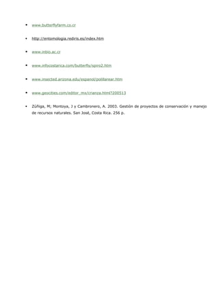    www.butterflyfarm.co.cr


   http://entomologia.rediris.es/index.htm


   www.inbio.ac.cr


   www.infocostarica.com/butterfly/spiro2.htm


   www.insected.arizona.edu/espanol/polillarear.htm


   www.geocities.com/editor_mx/crianza.html?200513


   Zúñiga, M; Montoya, J y Cambronero, A. 2003. Gestión de proyectos de conservación y manejo
    de recursos naturales. San José, Costa Rica. 256 p.
 