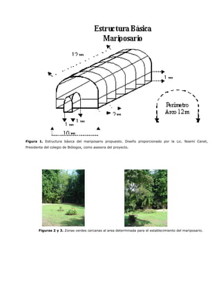 Figura 1. Estructura básica del mariposario propuesto. Diseño proporcionado por la Lic. Noemí Canet,
Presidenta del colegio de Biólogos, como asesora del proyecto.




       Figuras 2 y 3. Zonas verdes cercanas al area determinada para el establecimiento del mariposario.
 