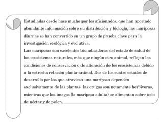 Estudiadas desde hace mucho por los aficionados, que han aportado
abundante información sobre su distribución y biología, las mariposas
diurnas se han convertido en un grupo de prueba clave para la
investigación ecológica y evolutiva.
Las mariposas son excelentes bioindicadoras del estado de salud de
los ecosistemas naturales, más que ningún otro animal, reflejan las
condiciones de conservación o de alteración de los ecosistemas debido
a la estrecha relación planta-animal. Dos de los cuatro estados de
desarrollo por los que atraviesa una mariposa dependen
exclusivamente de las plantas: las orugas son netamente herbívoras,
mientras que los imagos (la mariposa adulta) se alimentan sobre todo
de néctar y de polen.
 