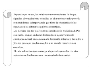 Hoy más que nunca, los adultos somos conscientes de lo que
significa el conocimiento científico en el mundo actual y por ello
comprendemos la importancia que tiene la enseñanza de las
ciencias en los diferentes ámbitos educativos.
Las ciencias son los pilares del desarrollo de la humanidad. Por
esa razón, ocupan un lugar destacado en las currículos de
enseñanza actual, que apunta a la formación integral y los niños y
jóvenes para que puedan acceder a un mundo cada vez más
complejo.
El valor educativo que se otorga al aprendizaje de las ciencias
naturales se fundamenta en razones de distinto orden.
 