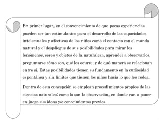En primer lugar, en el convencimiento de que pocas experiencias
pueden ser tan estimulantes para el desarrollo de las capacidades
intelectuales y afectivas de los niños como el contacto con el mundo
natural y el despliegue de sus posibilidades para mirar los
fenómenos, seres y objetos de la naturaleza, aprender a observarlos,
preguntarse cómo son, qué les ocurre, y de qué manera se relacionan
entre sí. Estas posibilidades tienen su fundamento en la curiosidad
espontánea y sin límites que tienen los niños hacia lo que les rodea.

Dentro de esta concepción se emplean procedimientos propios de las
ciencias naturales; como lo son la observación, en donde van a poner
en juego sus ideas y/o conocimientos previos.
 