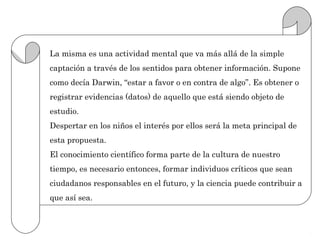 La misma es una actividad mental que va más allá de la simple
captación a través de los sentidos para obtener información. Supone
como decía Darwin, “estar a favor o en contra de algo”. Es obtener o
registrar evidencias (datos) de aquello que está siendo objeto de
estudio.
Despertar en los niños el interés por ellos será la meta principal de
esta propuesta.
El conocimiento científico forma parte de la cultura de nuestro
tiempo, es necesario entonces, formar individuos críticos que sean
ciudadanos responsables en el futuro, y la ciencia puede contribuir a
que así sea.
 
