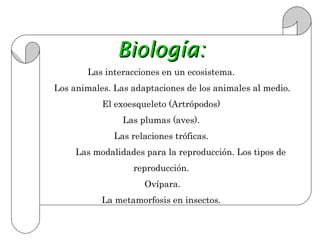 Biología:
       Las interacciones en un ecosistema.
Los animales. Las adaptaciones de los animales al medio.
           El exoesqueleto (Artrópodos)
                Las plumas (aves).
              Las relaciones tróficas.
     Las modalidades para la reproducción. Los tipos de
                  reproducción.
                     Ovípara.
           La metamorfosis en insectos.
 