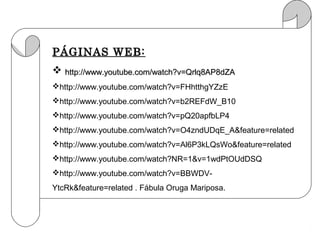 PÁGINAS WEB:
 http://www.youtube.com/watch?v=Qrlq8AP8dZA
http://www.youtube.com/watch?v=FHhtthgYZzE
http://www.youtube.com/watch?v=b2REFdW_B10
http://www.youtube.com/watch?v=pQ20apfbLP4
http://www.youtube.com/watch?v=O4zndUDqE_A&feature=related
http://www.youtube.com/watch?v=Al6P3kLQsWo&feature=related
http://www.youtube.com/watch?NR=1&v=1wdPtOUdDSQ
http://www.youtube.com/watch?v=BBWDV-
YtcRk&feature=related . Fábula Oruga Mariposa.
 