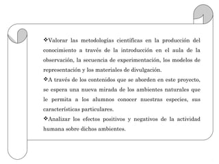 Valorar las metodologías científicas en la producción del
conocimiento a través de la introducción en el aula de la
observación, la secuencia de experimentación, los modelos de
representación y los materiales de divulgación.
A través de los contenidos que se aborden en este proyecto,
se espera una nueva mirada de los ambientes naturales que
le permita a los alumnos conocer nuestras especies, sus
características particulares.
Analizar los efectos positivos y negativos de la actividad
humana sobre dichos ambientes.
 