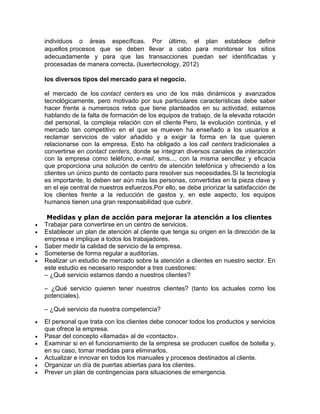 individuos o áreas específicas. Por último, el plan establece definir
aquellos procesos que se deben llevar a cabo para monitorear los sitios
adecuadamente y para que las transacciones puedan ser identificadas y
procesadas de manera correcta. (luxertecnology, 2012)
los diversos tipos del mercado para el negocio.
el mercado de los contact centers es uno de los más dinámicos y avanzados
tecnológicamente, pero motivado por sus particulares características debe saber
hacer frente a numerosos retos que tiene planteados en su actividad, estamos
hablando de la falta de formación de los equipos de trabajo, de la elevada rotación
del personal, la compleja relación con el cliente Pero, la evolución continúa, y el
mercado tan competitivo en el que se mueven ha enseñado a los usuarios a
reclamar servicios de valor añadido y a exigir la forma en la que quieren
relacionarse con la empresa. Esto ha obligado a los call centers tradicionales a
convertirse en contact centers, donde se integran diversos canales de interacción
con la empresa como teléfono, e-mail, sms..., con la misma sencillez y eficacia
que proporciona una solución de centro de atención telefónica y ofreciendo a los
clientes un único punto de contacto para resolver sus necesidades.Si la tecnología
es importante, lo deben ser aún más las personas, convertidas en la pieza clave y
en el eje central de nuestros esfuerzos.Por ello, se debe priorizar la satisfacción de
los clientes frente a la reducción de gastos y, en este aspecto, los equipos
humanos tienen una gran responsabilidad que cubrir.
Medidas y plan de acción para mejorar la atención a los clientes
 Trabajar para convertirse en un centro de servicios.
 Establecer un plan de atención al cliente que tenga su origen en la dirección de la
empresa e implique a todos los trabajadores.
 Saber medir la calidad de servicio de la empresa.
 Someterse de forma regular a auditorías.
 Realizar un estudio de mercado sobre la atención a clientes en nuestro sector. En
este estudio es necesario responder a tres cuestiones:
– ¿Qué servicio estamos dando a nuestros clientes?
– ¿Qué servicio quieren tener nuestros clientes? (tanto los actuales como los
potenciales).
– ¿Qué servicio da nuestra competencia?
 El personal que trata con los clientes debe conocer todos los productos y servicios
que ofrece la empresa.
 Pasar del concepto «llamada» al de «contacto».
 Examinar si en el funcionamiento de la empresa se producen cuellos de botella y,
en su caso, tomar medidas para eliminarlos.
 Actualizar e innovar en todos los manuales y procesos destinados al cliente.
 Organizar un día de puertas abiertas para los clientes.
 Prever un plan de contingencias para situaciones de emergencia.
 