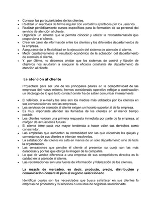  Conocer las particularidades de los clientes.
 Realizar un feedback de forma regular con verbatims aportados por los usuarios.
 Realizar periódicamente cursos específicos para la formación de su personal del
servicio de atención al cliente.
 Organizar un sistema que le permita conocer y utilizar la retroalimentación que
proporciona el cliente.
 Crear un canal de información entre los clientes y los diferentes departamentos de
la empresa.
 Asegurarse de la flexibilidad en la ejecución del sistema de atención al cliente.
 Medir cualitativamente el resultado económico de la actuación del departamento
de atención al cliente.
 Y, por último, no debemos olvidar que los sistemas de control y fijación de
objetivos nos ayudarán a asegurar la eficacia constante del departamento de
atención al cliente.
La atención al cliente
Proyectada para ser uno de los principales pilares en la competitividad de las
empresas del nuevo milenio, hemos considerado operativo reflejar a continuación
un decálogo de lo que todo contact center ha de saber comunicar internamente:
 El teléfono, el e-mail y los sms son los medios más utilizados por los clientes en
sus comunicaciones con las empresas.
 Los servicios de atención al cliente exigen un horario superior al de la empresa.
 Es muy importante atender las llamadas de los clientes en el menor tiempo
posible.
 Los clientes valoran una primera respuesta inmediata por parte de la empresa, al
margen de actuaciones futuras.
 El cliente tiene cada vez mayor tendencia a hacer valer sus derechos como
consumidor.
 Las empresas que aumentan su rentabilidad son las que escuchan las quejas y
comentarios de sus clientes e intentan resolverlas.
 La satisfacción del cliente no está en manos de un solo departamento sino de toda
la organización.
 Las sensaciones que percibe el cliente al presentar su queja son las más
duraderas y por las que otorga la imagen de la compañía.
 Lo que de verdad diferencia a una empresa de sus competidores directos es la
calidad en la atención al cliente.
 Las reclamaciones son una fuente de información y fidelización de los clientes.
La mezcla de mercadeo, es decir, producto, precio, distribución y
comunicación comercial para el negocio seleccionado.
Identificar cuales son las necesidades que busca satisfacer en sus clientes la
empresa de productos y /o servicios o una idea de negocios seleccionada.
 