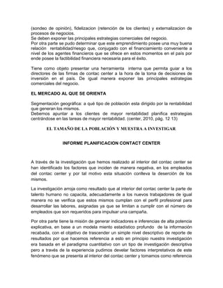 (sondeo de opinión), fidelizacion (retención de los clientes) y externalizacion de
procesos de negocios.
Se deben exponer las principales estrategias comerciales del negocio.
Por otra parte se pudo determinar que este emprendimiento posee una muy buena
relación rentabilidad/riesgo que, conjugado con el financiamiento conveniente a
nivel de los agentes financieros que se ofrece en estos momentos en el país por
ende posee la factibilidad financiera necesaria para el éxito.
Tiene como objeto presentar una herramienta interna que permita guiar a los
directores de las firmas de contac center a la hora de la toma de decisiones de
inversión en el país. De igual manera exponer las principales estrategias
comerciales del negocio.
EL MERCADO AL QUE SE ORIENTA
Segmentación geográfica: a qué tipo de población esta dirigido por la rentabilidad
que generan los mismos.
Debemos apuntar a los clientes de mayor rentabilidad planifica estrategias
centrándose en las tareas de mayor rentabilidad. (center, 2010, pág. 12 13)
EL TAMAÑO DE LA POBLACIÓN Y MUESTRA A INVESTIGAR.
INFORME PLANIFICACION CONTACT CENTER
A través de la investigación que hemos realizado al interior del contac center se
han identificado los factores que inciden de manera negativa, en los empleados
del contac center y por tal motivo esta situación conlleva la deserción de los
mismos.
La investigación arroja como resultado que al interior del contac center la parte de
talento humano no capacita, adecuadamente a los nuevos trabajadores de igual
manera no se verifica que estos mismos cumplan con el perfil profesional para
desarrollar las labores, asignadas ya que se limitan a cumplir con el número de
empleados que son requeridos para impulsar una campaña.
Por otra parte tiene la misión de generar indicadores e inferencias de alta potencia
explicativa, en base a un modela miento estadístico profundo de la información
recabada, con el objetivo de trascender un simple nivel descriptivo de reporte de
resultados por que hacemos referencia a esto en principio nuestra investigación
era basada en el paradigma cuantitativo con un tipo de investigación descriptiva
pero a través de la experiencia pudimos develar factores interpretativos de este
fenómeno que se presenta al interior del contac center y tomamos como referencia
 