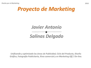 Proyecto de Marketing
Javier Antonio
Salinas Delgado
Pasión por el Marketing
Unificando y optimizado las áreas de Publicidad, Ciclo del Producto, Diseño
Gráfico, Fotografía Publicitaria, Área comercial y en Marketing Off / On-line.
2016
 