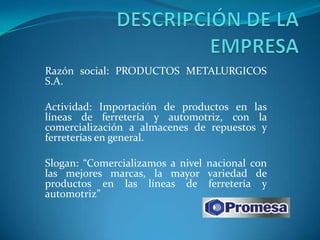 Razón social: PRODUCTOS METALURGICOS
S.A.

Actividad: Importación de productos en las
líneas de ferretería y automotriz, con la
comercialización a almacenes de repuestos y
ferreterías en general.

Slogan: “Comercializamos a nivel nacional con
las mejores marcas, la mayor variedad de
productos en las líneas de ferretería y
automotriz”
 