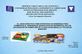 REPÚBLICA BOLIVARIANA DE VENEZUELA
UNIVERSIDAD PEDAGÓGICA EXPERIMENTAL LIBERTADOR
INSTITUTO PEDAGÓGICO DE MIRANDA
JOSÉ MANUEL SISO MARTÍNEZ
DEPARTAMENTO DE PEDAGOGÍA
Curso: Investigación Educativa
EL JUEGO DIDÁCTICO COMO ESTRATEGIA DE ENSEÑANZA PARA
FORMENTAR EL APRENDIZAJE SIGNIFICATIVO DE MATEMÁTICA, EN LOS
ESTUDIANTES DE PRIMER AÑO DE LA EDUCACIÓN MEDIA U.E TITO SALAS
MARICHES
Grupo: 5
Autora:
Mary C. Serrano
C.I:19.203.404
Profesora:
Elvia Irato
La Urbina, Mayo del 2014
 