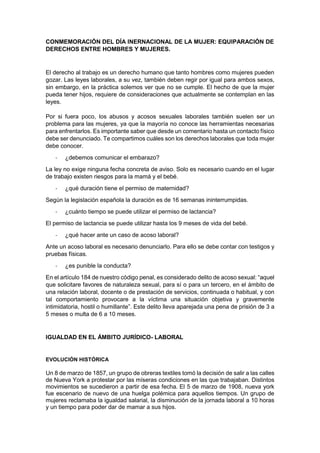 CONMEMORACIÓN DEL DÍA INERNACIONAL DE LA MUJER: EQUIPARACIÓN DE
DERECHOS ENTRE HOMBRES Y MUJERES.
El derecho al trabajo es un derecho humano que tanto hombres como mujeres pueden
gozar. Las leyes laborales, a su vez, también deben regir por igual para ambos sexos,
sin embargo, en la práctica solemos ver que no se cumple. El hecho de que la mujer
pueda tener hijos, requiere de consideraciones que actualmente se contemplan en las
leyes.
Por si fuera poco, los abusos y acosos sexuales laborales también suelen ser un
problema para las mujeres, ya que la mayoría no conoce las herramientas necesarias
para enfrentarlos. Es importante saber que desde un comentario hasta un contacto físico
debe ser denunciado. Te compartimos cuáles son los derechos laborales que toda mujer
debe conocer.
- ¿debemos comunicar el embarazo?
La ley no exige ninguna fecha concreta de aviso. Solo es necesario cuando en el lugar
de trabajo existen riesgos para la mamá y el bebé.
- ¿qué duración tiene el permiso de maternidad?
Según la legislación española la duración es de 16 semanas ininterrumpidas.
- ¿cuánto tiempo se puede utilizar el permiso de lactancia?
El permiso de lactancia se puede utilizar hasta los 9 meses de vida del bebé.
- ¿qué hacer ante un caso de acoso laboral?
Ante un acoso laboral es necesario denunciarlo. Para ello se debe contar con testigos y
pruebas físicas.
- ¿es punible la conducta?
En el artículo 184 de nuestro código penal, es considerado delito de acoso sexual: “aquel
que solicitare favores de naturaleza sexual, para sí o para un tercero, en el ámbito de
una relación laboral, docente o de prestación de servicios, continuada o habitual, y con
tal comportamiento provocare a la víctima una situación objetiva y gravemente
intimidatoria, hostil o humillante”. Este delito lleva aparejada una pena de prisión de 3 a
5 meses o multa de 6 a 10 meses.
IGUALDAD EN EL ÁMBITO JURÍDICO- LABORAL
EVOLUCIÓN HISTÓRICA
Un 8 de marzo de 1857, un grupo de obreras textiles tomó la decisión de salir a las calles
de Nueva York a protestar por las míseras condiciones en las que trabajaban. Distintos
movimientos se sucedieron a partir de esa fecha. El 5 de marzo de 1908, nueva york
fue escenario de nuevo de una huelga polémica para aquellos tiempos. Un grupo de
mujeres reclamaba la igualdad salarial, la disminución de la jornada laboral a 10 horas
y un tiempo para poder dar de mamar a sus hijos.
 