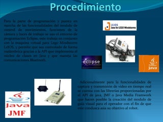 Para la parte de programación y puesta en marcha de las funcionalidades del modulo de control de movimientos, funciones de la cámara y luces de trabajo se uso el entorno de programación Eclipse, este trabaja en conjunto con la maquina virtual para Lego Mindstorm LeJOS, y permite que sea controlado de forma inalámbrica gracias a la API que implementa el núcleo de clases en Java y que maneja las comunicaciones Bluetooth.  Adicionalmente para la funcionalidades de captura y transmisión de video en tiempo real se cuenta con las librerías proporcionadas por el API de java, JMF o Java Media Framwork que hacen posible la creación del modulo de guía visual para el operador con el fin de que este condusca asia su objetivo al robot. 