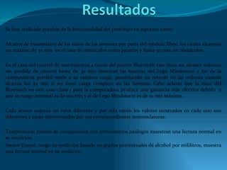 Se han realizado pruebas de la funcionalidad del prototipo en aspectos como: Alcance de transmisión de los datos de los sensores por parte del modulo Xbee, los cuales alcanzan un máximo de 30 mts  en el caso de obstáculos como paredes y hasta 90 mts sin obstáculos. En el caso del control de movimientos a través del puerto Bluetooth este tiene un alcance máximo sin perdida de control hasta de 30 mts mientras las baterías del Lego Mindstorm y las de la computadora portátil estén a su máxima carga, presentando un retardo en las ordenes cuando alcanza los 22 mts si no tiene carga completa en las baterías. Cabe aclarar que la clase del Bluetooth en este caso clase 1 para la computadora produce una ganancia más efectiva debido  a que su rango nominal es de 100 mts y el de Lego Mindstorm es de 10 mts máximo. Cada sensor expresa un valor diferente y por esta razón los valores mostrados en cada uno son diferentes y están determinados por sus correspondientes nomenclaturas: Temperatura: prueba de comparación con termómetros análogos muestran una lectura normal en su medición. Sensor Etanol: rango de medición basado en grados porcentuales de alcohol por mililitros, muestra una lectura normal en su medición. 