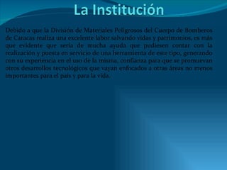 Debido a que la División de Materiales Peligrosos del Cuerpo de Bomberos de Caracas realiza una excelente labor salvando vidas y patrimonios, es más que evidente que sería de mucha ayuda que pudiesen contar con la realización y puesta en servicio de una herramienta de este tipo, generando con su experiencia en el uso de la misma, confianza para que se promuevan otros desarrollos tecnológicos que vayan enfocados a otras áreas no menos importantes para el país y para la vida. 