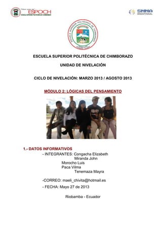 ESCUELA SUPERIOR POLITÉCNICA DE CHIMBORAZO
UNIDAD DE NIVELACIÓN
CICLO DE NIVELACIÓN: MARZO 2013 / AGOSTO 2013
MÓDULO 2: LÓGICAS DEL PENSAMIENTO
1.- DATOS INFORMATIVOS
- INTEGRANTES: Congacha Elizabeth
Miranda John
Morocho Luis
Paca Vilma
Tenemaza Mayra
-CORREO: maeli_chivita@hotmail.es
- FECHA: Mayo 27 de 2013
Riobamba - Ecuador
 