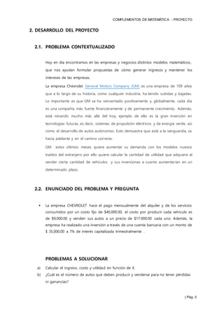 COMPLEMENTOS DE MATEMÁTICA - PROYECTO
| Pág. 3
2. DESARROLLO DEL PROYECTO
2.1. PROBLEMA CONTEXTUALIZADO
Hoy en día encontramos en las empresas y negocios distintos modelos matemáticos,
que nos ayudan formular propuestas de cómo generar ingresos y mantener los
intereses de las empresas.
La empresa Chevrolet General Motors Company (GM) es una empresa de 109 años
que a lo largo de su historia, como cualquier industria, ha tenido subidas y bajadas.
Lo importante es que GM se ha reinventado positivamente y, globalmente, cada día
es una compañía más fuerte financieramente y de permanente crecimiento. Además,
está mirando mucho más allá del hoy, ejemplo de ello es la gran inversión en
tecnologías futuras, es decir, sistemas de propulsión eléctricos y de energía verde, así
como el desarrollo de autos autónomos. Esto demuestra que está a la vanguardia, va
hacia adelante y en el camino correcto.
GM estos últimos meses quiere aumentar su demanda con los modelos nuevos
traídos del extranjero por ello quiere calcular la cantidad de utilidad que adquiere al
vender cierta cantidad de vehículos y sus inversiones a cuanto aumentarían en un
determinado plazo.
2.2. ENUNCIADO DEL PROBLEMA Y PREGUNTA
 La empresa CHEVROLET hace el pago mensualmente del alquiler y de los servicios
consumidos por un costo fijo de $40,000.00, el costo por producir cada vehículo es
de $9,000.00 y venden sus autos a un precio de $17.000.00 cada uno. Además, la
empresa ha realizado una inversión a través de una cuenta bancaria con un monto de
$ 35,000.00 a 7% de interés capitalizada trimestralmente .
PROBLEMAS A SOLUCIONAR
a) Calcular el ingreso, costo y utilidad en función de X.
b) ¿Cuál es el número de autos que deben producir y venderse para no tener pérdidas
ni ganancias?
 