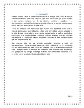 INTRODUCCIÓN
En esta reseña crítica te hable sobre el uso de la energía solar como un recurso
sustentable utilizado en la vida cotidiana y en otras actividades que puede realizar
el ser humano haciendo uso de los números positivos y negativos y su
representación mediante las rectas numéricas así como el uso de ecuaciones de
primer grado en la exposición de este tema.
Todas las energías son necesarias para nuestra vida cotidiana en las que la
mayoría de las veces son: hidráulica, eólica, solar entre otras. La más utilizada es
la solar la cual nos ayuda de una manera indispensable la cual se convierte a
electricidad y se puede obtener mediante distintos aparatos que nos permiten
aprovecharla si contaminar nuestro ambiente y aprovechar este recurso natural
que nos proporciona el Sol.
Una energía solar es una energía renovable, obtenida a partir del
aprovechamiento de la radiación electromagnética procedente del Sol en la cual
tras ser transformada se pude utilizar en cualquier cosa que necesitemos la cual
tiene ventajas como: es limitada, no contamina pero también tiene desventajas
por ejemplo: no hay energía en tiempo de lluvia, nieve entre otros ambientes si no
es el Sol, es de un costo más elevado al de un foco.
Pág.3
 